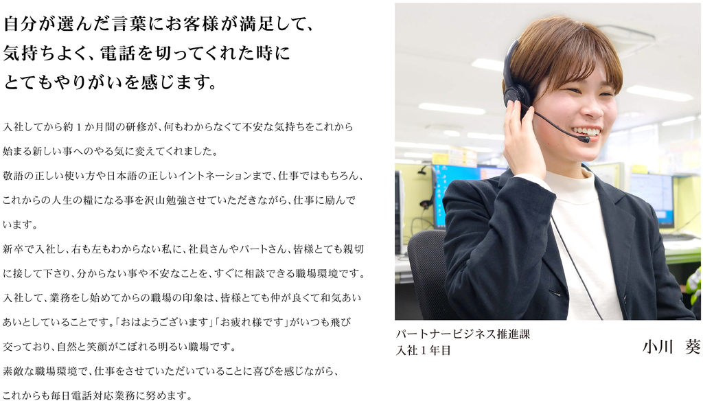 入社してから約1 か月間の研修が、何もわからなくて不安な気持ちをこれから始まる新しい事へのやる気に変えてくれました。 敬語の正しい使い方や日本語の正しいイントネーションまで、仕事ではもちろん、これからの人生の糧になる事を沢山勉強させていただきながら、仕事に励んでいます。 新卒で入社し、右も左もわからない私に、社員さんやパートさん、皆様とても親切に接して下さり、分からない事や不安なことを、すぐに相談できる職場環境です。 入社して、業務をし始めてからの職場の印象は、皆様とても仲が良くて和気あいあいとしていることです。「おはようございます」「お疲れ様です」がいつも飛び交っており、自然と笑顔がこぼれる明るい職場です。 素敵な職場環境で、仕事をさせていただいていることに喜びを感じながら、これからも毎日電話対応業務に努めます。