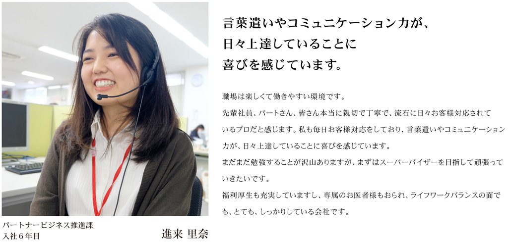 職場は楽しくて働きやすい環境です。 先輩社員、パートさん、皆さん本当に親切で丁寧で、流石に日々お客様対応されているプロだと感じます。私も毎日お客様対応をしており、言葉遣いやコミュニケーション力が、日々上達していることに喜びを感じています。 まだまだ勉強することが沢山ありますが、まずはスーパーバイザーを目指して頑張っていきたいです。 福利厚生も充実していますし、専属のお医者様もおられライフワークバランスの面でも、とても、しっかりしている会社です。