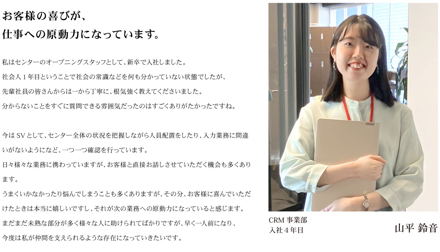 お客様の喜びが、仕事への原動力になっています。私はセンターのオープニングスタッフとして、新卒で入社しました。社会人1年目ということで社会の常識などを何も分かっていない状態でしたが、先輩社員の皆さんからは一から丁寧に、根気強く教えてくださいました。分からないことをすぐに質問できる雰囲気だったのはすごくありがたかったですね。今はSVとして、センター全体の状況を把握しながら人員配置をしたり、入力業務に間違いがないようになど、一つ一つ確認を行っています。日々様々な業務に携わっていますが、お客様と直接お話しさせていただく機会も多くあります。うまくいかなかったり悩んでしまうことも多くありますが、その分、お客様に喜んでいただけたときは本当に嬉しいですし、それが次の業務への原動力になっていると感じます。まだまだ未熟な部分が多く様々な人に助けられてばかりですが、早く一人前になり、今度は私が仲間を支えられるような存在になっていきたいです。